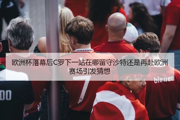 欧洲杯落幕后C罗下一站在哪留守沙特还是再赴欧洲赛场引发猜想