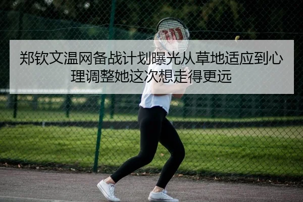 郑钦文温网备战计划曝光从草地适应到心理调整她这次想走得更远